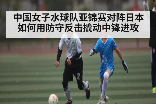 中国女子水球队亚锦赛对阵日本如何用防守反击撬动中锋进攻