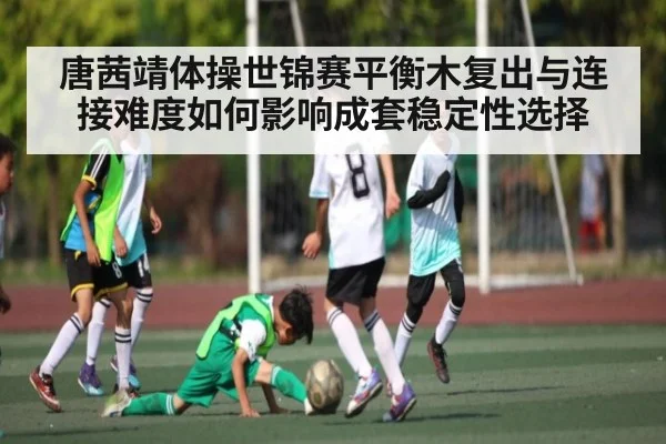 唐茜靖体操世锦赛平衡木复出与连接难度如何影响成套稳定性选择